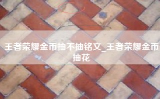 王者荣耀金币抽不抽铭文_王者荣耀金币抽花