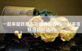 一起来捉妖息忘川值得培养吗(一起来捉妖息忘川活动)