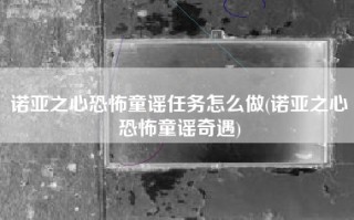 诺亚之心恐怖童谣任务怎么做(诺亚之心恐怖童谣奇遇)