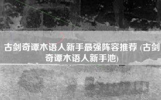 古剑奇谭木语人新手最强阵容推荐 (古剑奇谭木语人新手池)