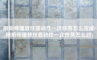 阴阳师播放任意动作一次任务怎么完成(阴阳师播放任意动作一次任务怎么过)