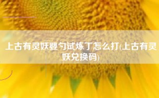 上古有灵妖婴勺试炼丁怎么打(上古有灵妖兑换码)
