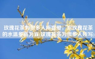 玫瑰花茶为很多人所喜爱，泡玫瑰花茶的水温多高为宜(玫瑰花茶为很多人所写)