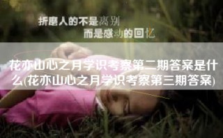 花亦山心之月学识考察第二期答案是什么(花亦山心之月学识考察第三期答案)