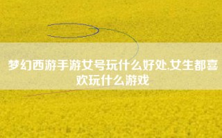 梦幻西游手游女号玩什么好处,女生都喜欢玩什么游戏