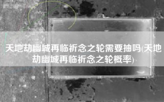 天地劫幽城再临祈念之轮需要抽吗(天地劫幽城再临祈念之轮概率)