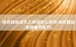 绯色修仙录太乙神液怎么获得(绯色修仙录神聚丹配方)