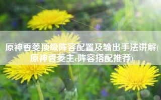 原神香菱顶级阵容配置及输出手法讲解(原神香菱主c阵容搭配推荐)