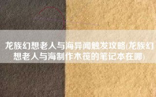 龙族幻想老人与海异闻触发攻略(龙族幻想老人与海制作木筏的笔记本在哪)