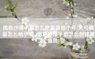 黑色沙漠手游怎么把装备给小号-大号装备怎么给小号-(黑色沙漠手游怎么创建第二个角色)