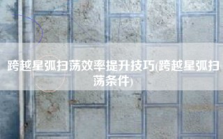 跨越星弧扫荡效率提升技巧(跨越星弧扫荡条件)