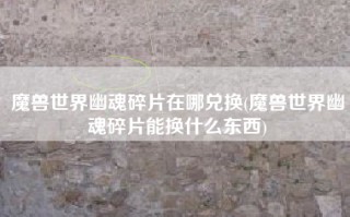 魔兽世界幽魂碎片在哪兑换(魔兽世界幽魂碎片能换什么东西)