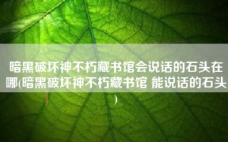 暗黑破坏神不朽藏书馆会说话的石头在哪(暗黑破坏神不朽藏书馆 能说话的石头)