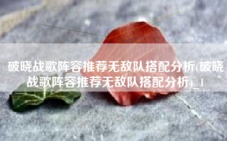 破晓战歌阵容推荐无敌队搭配分析(破晓战歌阵容推荐无敌队搭配分析)_1