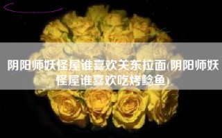 阴阳师妖怪屋谁喜欢关东拉面(阴阳师妖怪屋谁喜欢吃烤鲶鱼)