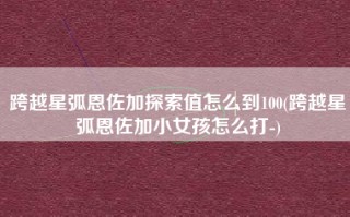 跨越星弧恩佐加探索值怎么到100(跨越星弧恩佐加小女孩怎么打-)