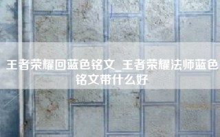 王者荣耀回蓝色铭文_王者荣耀法师蓝色铭文带什么好