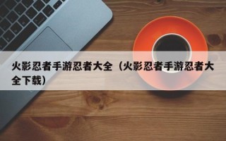 火影忍者手游忍者大全（火影忍者手游忍者大全下载）