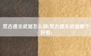 荒古遗尘武器怎么做(荒古遗尘武器哪个好看)