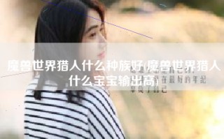 魔兽世界猎人什么种族好(魔兽世界猎人什么宝宝输出高)