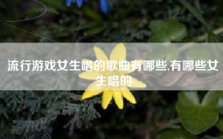 流行游戏女生唱的歌曲有哪些,有哪些女生唱的