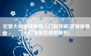 犯罪大师逻辑推理入门篇答案(逻辑推理入门篇案件真相解析)
