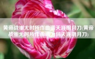 黄帝战蚩尤时所作曲谱天涯明月刀(黄帝战蚩尤时所作曲谱为何天涯明月刀)