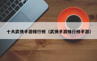 十大武侠手游排行榜（武侠手游排行榜手游）