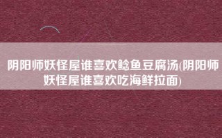 阴阳师妖怪屋谁喜欢鲶鱼豆腐汤(阴阳师妖怪屋谁喜欢吃海鲜拉面)
