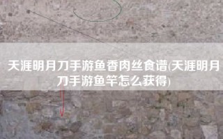 天涯明月刀手游鱼香肉丝食谱(天涯明月刀手游鱼竿怎么获得)