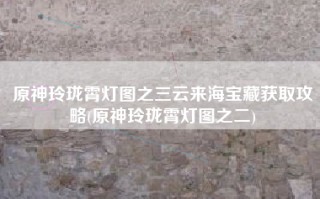 原神玲珑霄灯图之三云来海宝藏获取攻略(原神玲珑霄灯图之二)