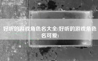 好听的游戏角色名大全(好听的游戏角色名可爱)