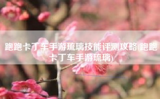 跑跑卡丁车手游琉璃技能评测攻略(跑跑卡丁车手游琉璃)