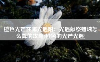 橙色光芒在哪光遇附：光遇献祭蜡烛怎么算的攻略(橙色的光芒光遇)