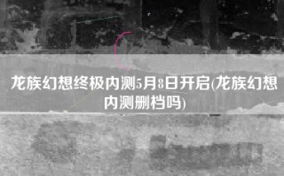 龙族幻想终极内测5月8日开启(龙族幻想内测删档吗)