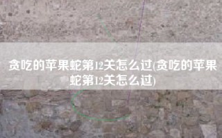 贪吃的苹果蛇第12关怎么过(贪吃的苹果蛇第12关怎么过)