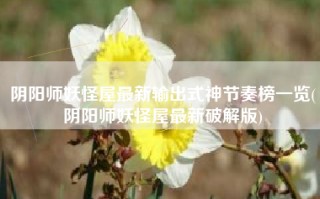 阴阳师妖怪屋最新输出式神节奏榜一览(阴阳师妖怪屋最新破解版)