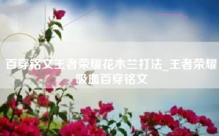 百穿铭文王者荣耀花木兰打法_王者荣耀吸血百穿铭文