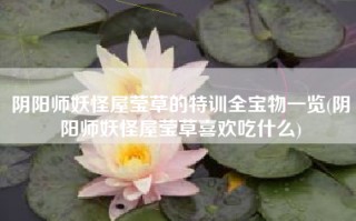 阴阳师妖怪屋莹草的特训全宝物一览(阴阳师妖怪屋莹草喜欢吃什么)