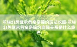 龙族幻想继承者亲密缔约玩法攻略(龙族幻想继承者亲密缔约血缘关系是什么意思)