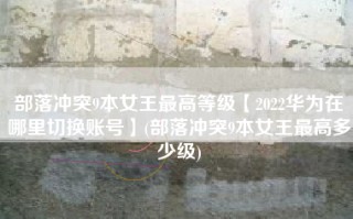 部落冲突9本女王最高等级【2022华为在哪里切换账号】(部落冲突9本女王最高多少级)