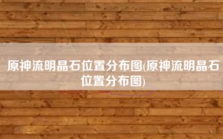 原神流明晶石位置分布图(原神流明晶石位置分布图)