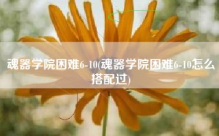 魂器学院困难6-10(魂器学院困难6-10怎么搭配过)