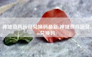 神域奇兵远征兑换码最新(神域奇兵远征ios兑换码)