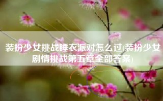 装扮少女挑战睡衣派对怎么过(装扮少女剧情挑战第五章全部答案)
