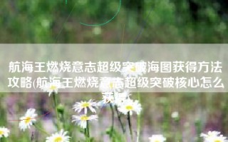 航海王燃烧意志超级突破海图获得方法攻略(航海王燃烧意志超级突破核心怎么获得)