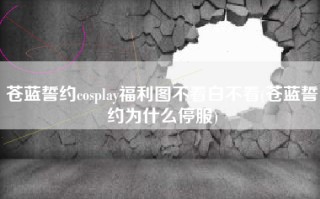 苍蓝誓约cosplay福利图不看白不看(苍蓝誓约为什么停服)