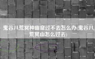 鬼谷八荒冥种幽窟过不去怎么办(鬼谷八荒冥山怎么过去)
