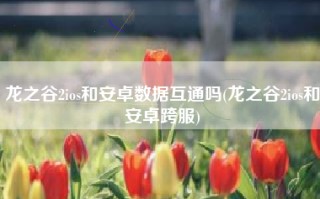 龙之谷2ios和安卓数据互通吗(龙之谷2ios和安卓跨服)
