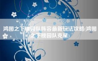 鸿图之下桃园队阵容最新玩法攻略(鸿图之下桃园队克星)